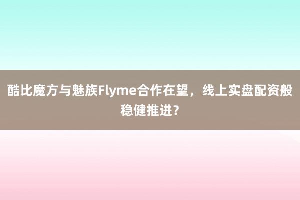 酷比魔方与魅族Flyme合作在望，线上实盘配资般稳健推进？