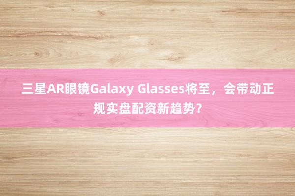 三星AR眼镜Galaxy Glasses将至，会带动正规实盘配资新趋势？