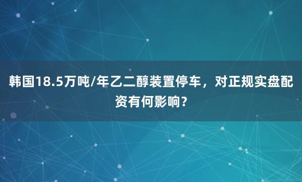 韩国18.5万吨/年乙二醇装置停车,对正规实盘配资有何影响?