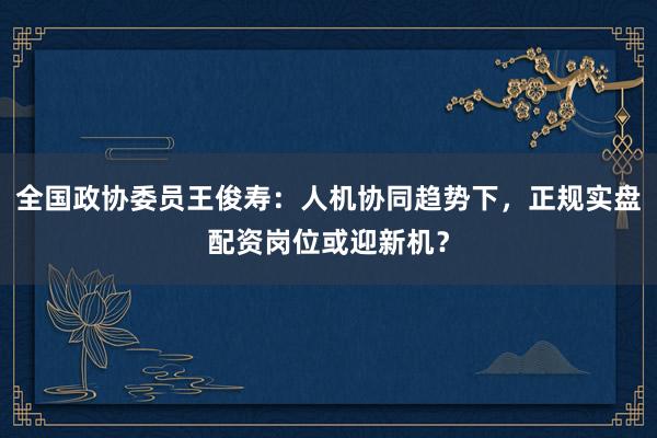 全国政协委员王俊寿：人机协同趋势下，正规实盘配资岗位或迎新机？