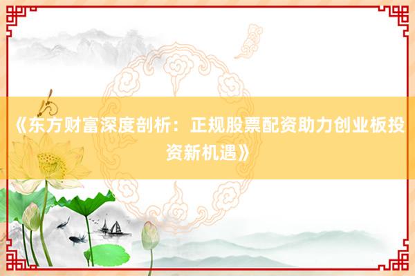 《东方财富深度剖析:正规股票配资助力创业板投资新机遇》