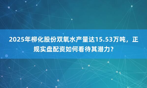 2025年柳化股份双氧水产量达15.53万吨，正规实盘配资如何看待其潜力？