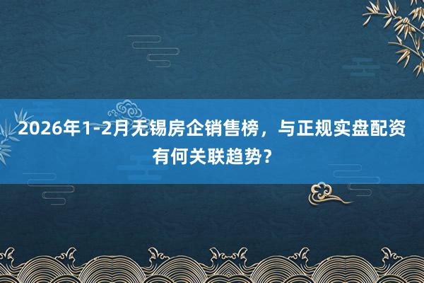 2026年1-2月无锡房企销售榜，与正规实盘配资有何关联趋势？