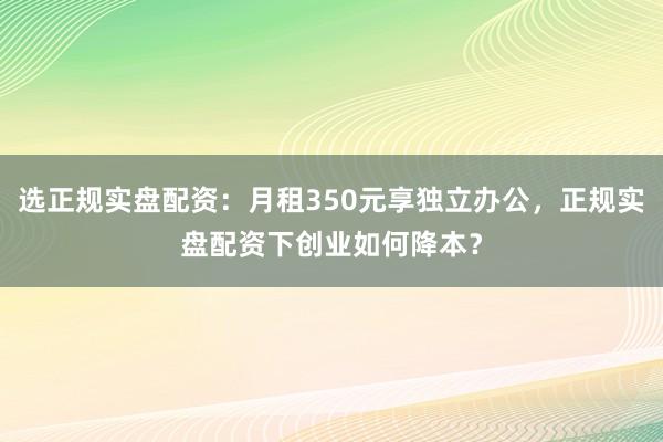 选正规实盘配资：月租350元享独立办公，正规实盘配资下创业如何降本？