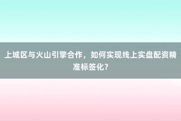 上城区与火山引擎合作，如何实现线上实盘配资精准标签化？