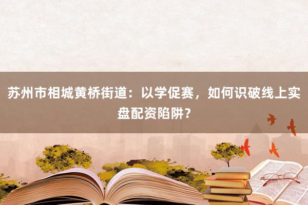 苏州市相城黄桥街道：以学促赛，如何识破线上实盘配资陷阱？