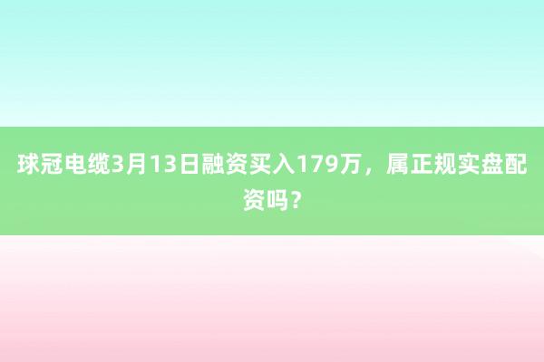 球冠电缆3月13日融资买入179万，属正规实盘配资吗？
