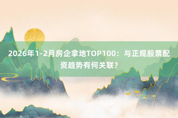 2026年1-2月房企拿地TOP100：与正规股票配资趋势有何关联？
