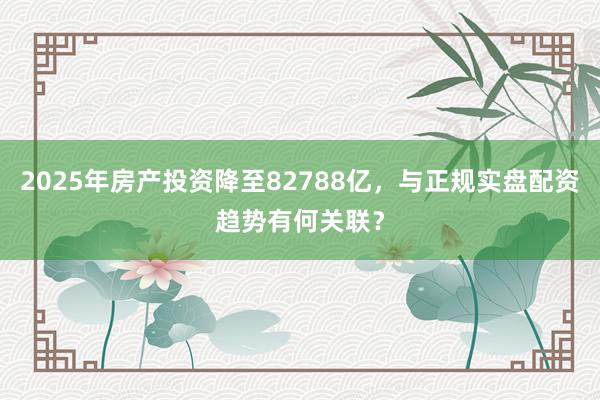 2025年房产投资降至82788亿，与正规实盘配资趋势有何关联？