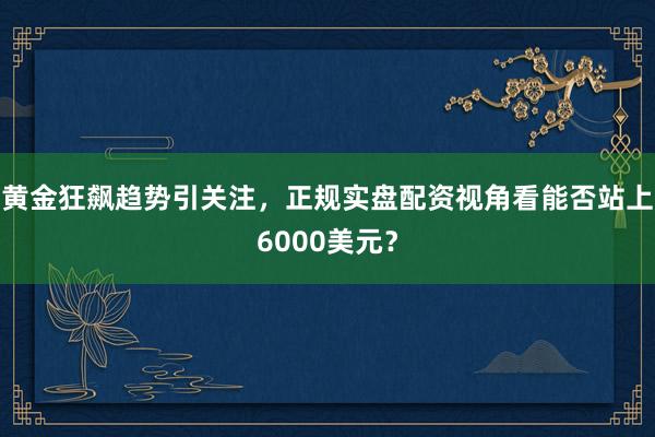黄金狂飙趋势引关注，正规实盘配资视角看能否站上6000美元？