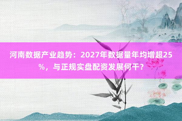 河南数据产业趋势：2027年数据量年均增超25%，与正规实盘配资发展何干？