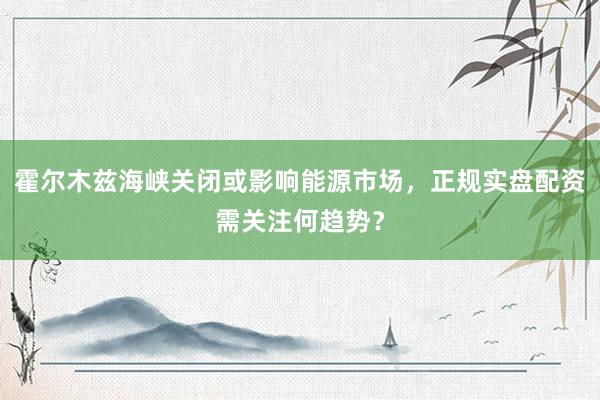 霍尔木兹海峡关闭或影响能源市场，正规实盘配资需关注何趋势？
