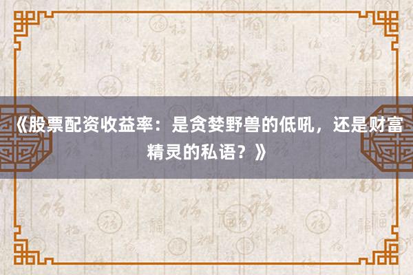 《股票配资收益率：是贪婪野兽的低吼，还是财富精灵的私语？》