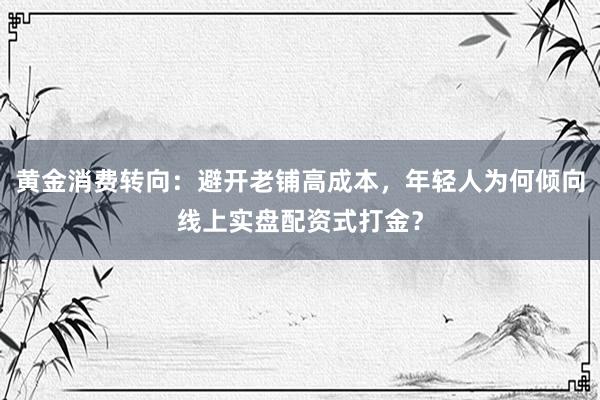 黄金消费转向：避开老铺高成本，年轻人为何倾向线上实盘配资式打金？