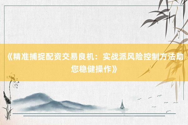 《精准捕捉配资交易良机：实战派风险控制方法助您稳健操作》