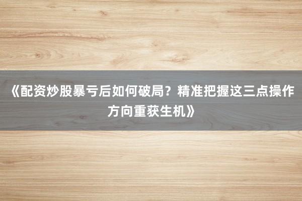 《配资炒股暴亏后如何破局？精准把握这三点操作方向重获生机》
