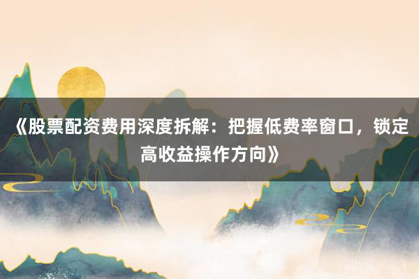 《股票配资费用深度拆解：把握低费率窗口，锁定高收益操作方向》