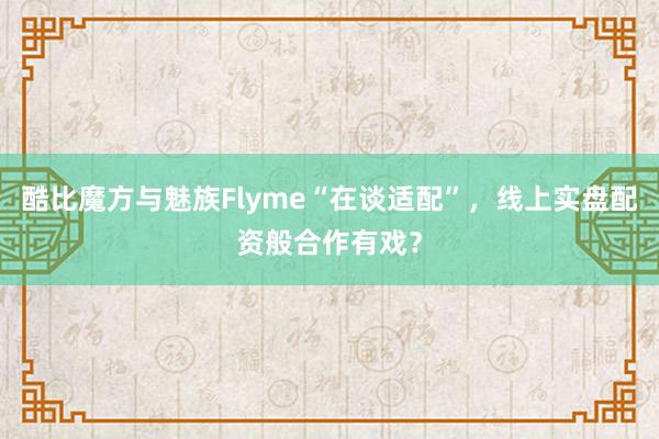 酷比魔方与魅族Flyme“在谈适配”，线上实盘配资般合作有戏？
