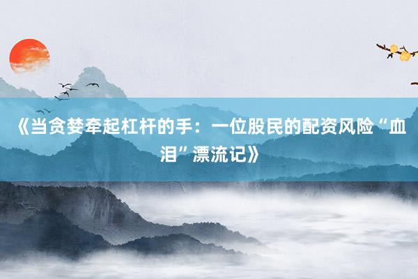《当贪婪牵起杠杆的手：一位股民的配资风险“血泪”漂流记》