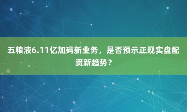 五粮液6.11亿加码新业务，是否预示正规实盘配资新趋势？