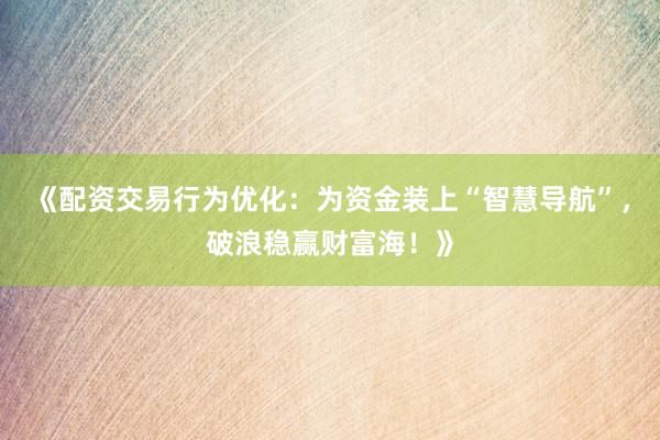 《配资交易行为优化：为资金装上“智慧导航”，破浪稳赢财富海！》