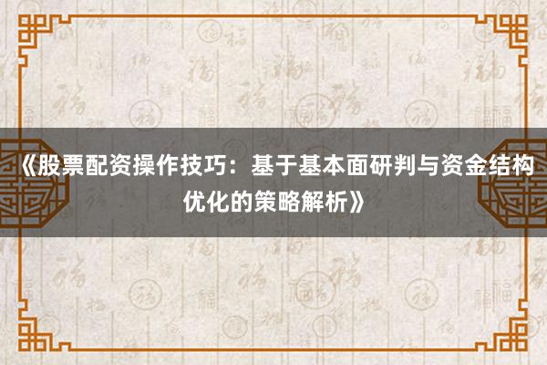 《股票配资操作技巧：基于基本面研判与资金结构优化的策略解析》