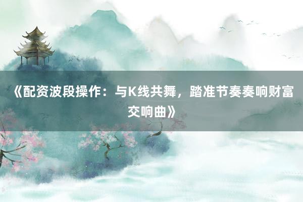 《配资波段操作：与K线共舞，踏准节奏奏响财富交响曲》