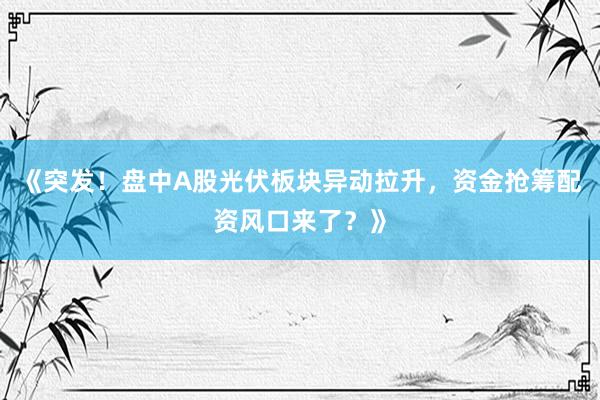 《突发！盘中A股光伏板块异动拉升，资金抢筹配资风口来了？》