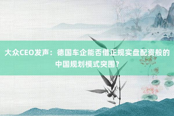 大众CEO发声：德国车企能否借正规实盘配资般的中国规划模式突围？