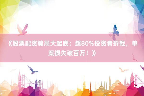 《股票配资骗局大起底：超80%投资者折戟，单案损失破百万！》