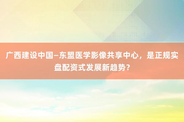 广西建设中国—东盟医学影像共享中心，是正规实盘配资式发展新趋势？