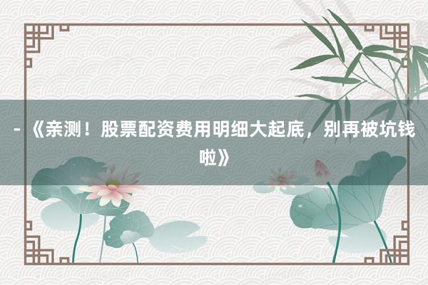 - 《亲测！股票配资费用明细大起底，别再被坑钱啦》