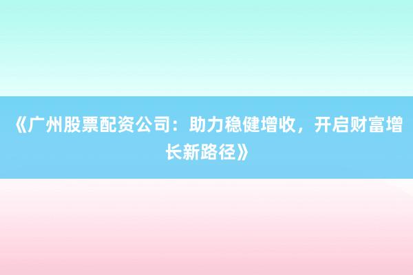 《广州股票配资公司：助力稳健增收，开启财富增长新路径》