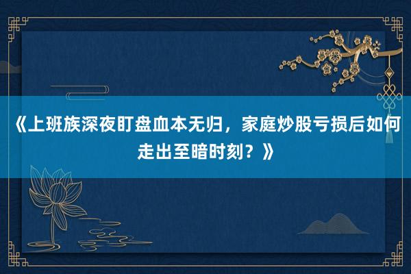 《上班族深夜盯盘血本无归，家庭炒股亏损后如何走出至暗时刻？》
