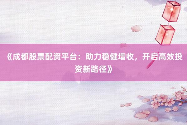 《成都股票配资平台：助力稳健增收，开启高效投资新路径》