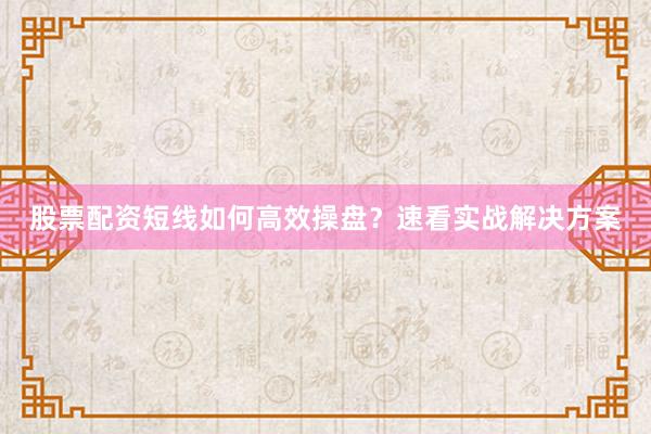 股票配资短线如何高效操盘？速看实战解决方案