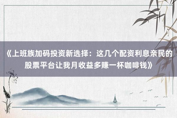 《上班族加码投资新选择：这几个配资利息亲民的股票平台让我月收益多赚一杯咖啡钱》
