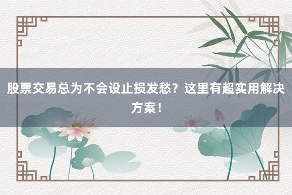 股票交易总为不会设止损发愁？这里有超实用解决方案！