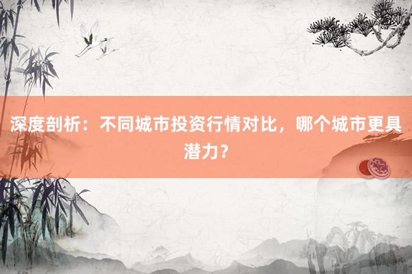 深度剖析：不同城市投资行情对比，哪个城市更具潜力？