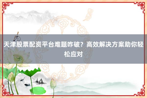天津股票配资平台难题咋破？高效解决方案助你轻松应对