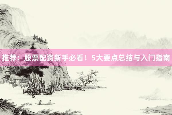 推荐：股票配资新手必看！5大要点总结与入门指南