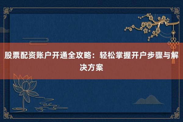 股票配资账户开通全攻略：轻松掌握开户步骤与解决方案