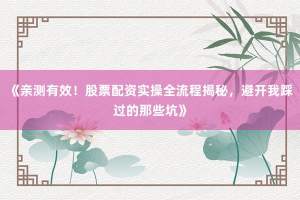 《亲测有效！股票配资实操全流程揭秘，避开我踩过的那些坑》