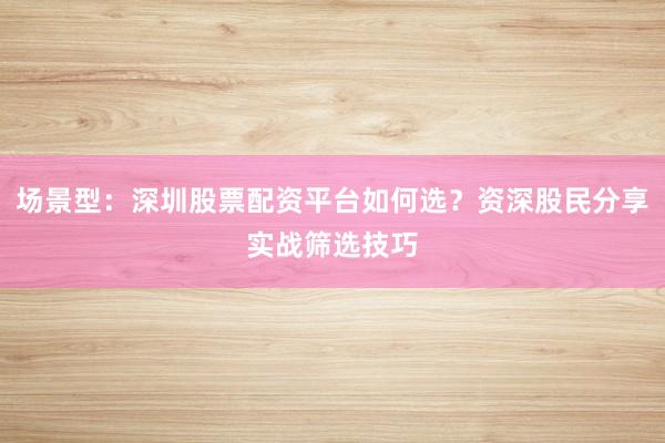 场景型：深圳股票配资平台如何选？资深股民分享实战筛选技巧