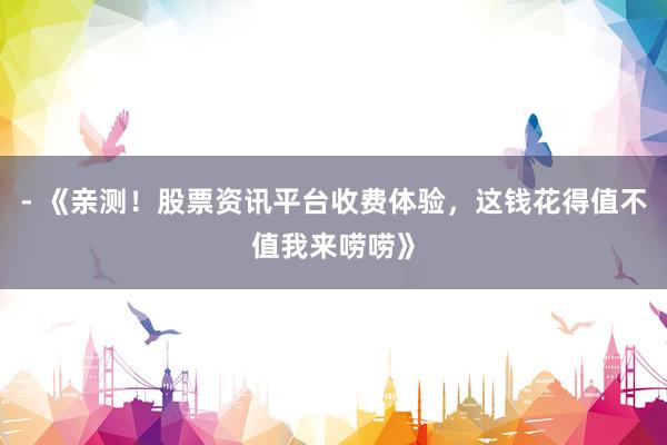 - 《亲测！股票资讯平台收费体验，这钱花得值不值我来唠唠》