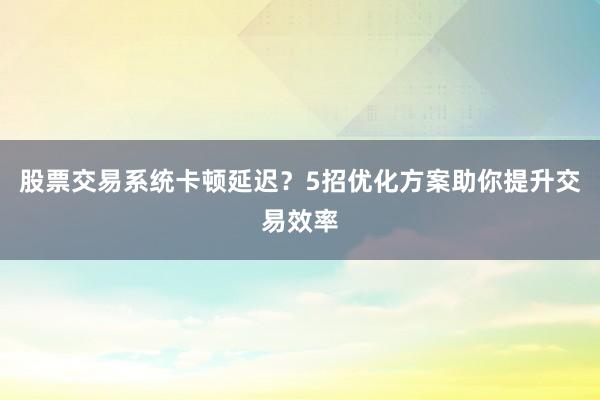 股票交易系统卡顿延迟？5招优化方案助你提升交易效率
