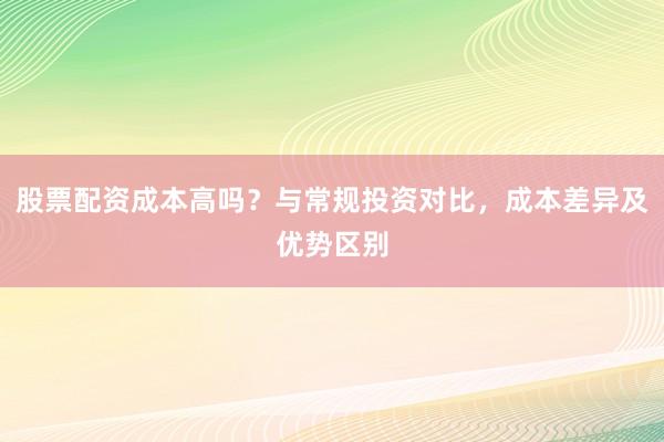 股票配资成本高吗？与常规投资对比，成本差异及优势区别