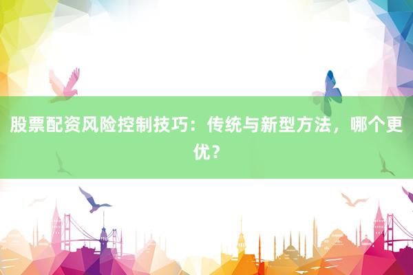 股票配资风险控制技巧：传统与新型方法，哪个更优？