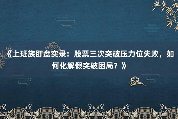 《上班族盯盘实录：股票三次突破压力位失败，如何化解假突破困局？》