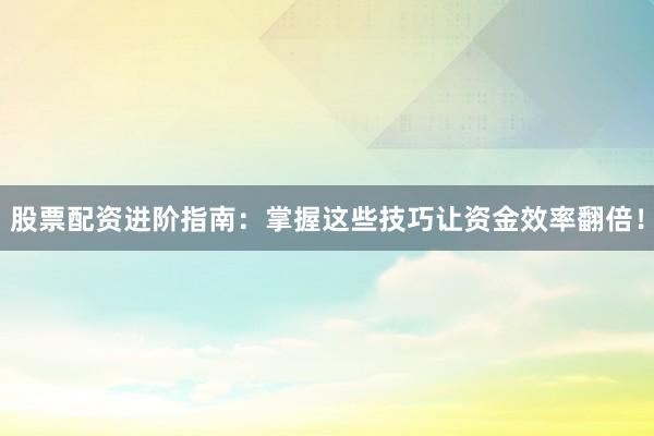 股票配资进阶指南：掌握这些技巧让资金效率翻倍！